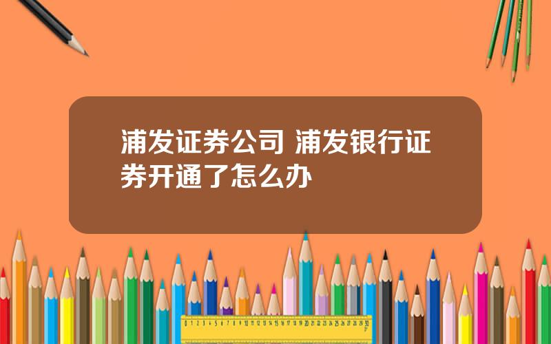 浦发证券公司 浦发银行证券开通了怎么办